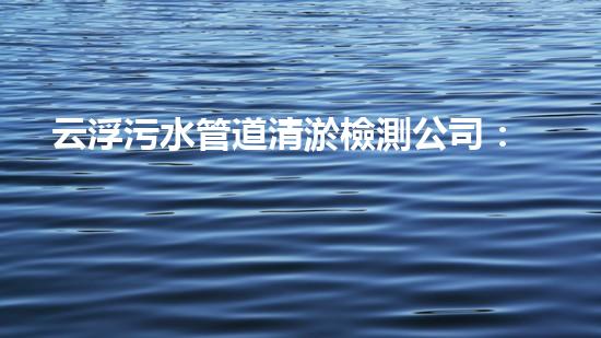 云浮污水管道清淤檢測公司：揭秘城市黑暗角落，誰在掌握你的健康？